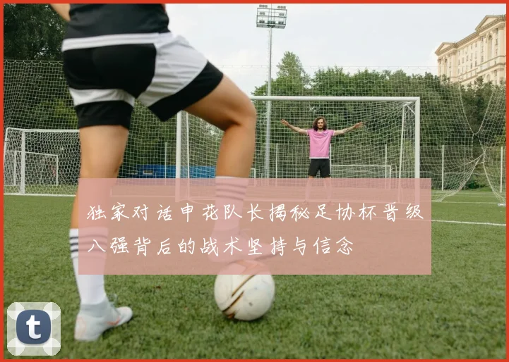 独家对话申花队长揭秘足协杯晋级八强背后的战术坚持与信念