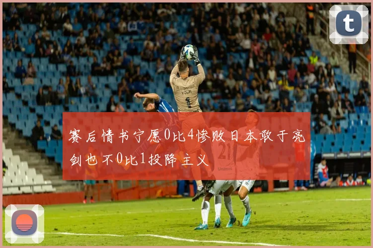 赛后情书宁愿0比4惨败日本敢于亮剑也不0比1投降主义